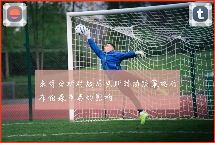 米奇分析对战尼克斯时协防策略对布伦森节奏的影响