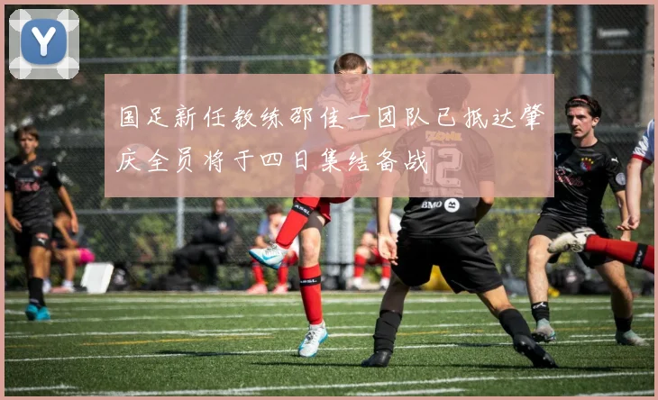国足新任教练邵佳一团队已抵达肇庆全员将于四日集结备战