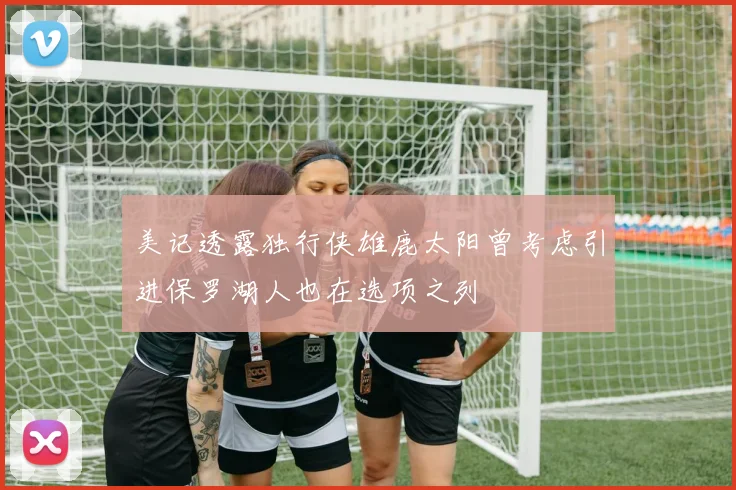 美记透露独行侠雄鹿太阳曾考虑引进保罗湖人也在选项之列