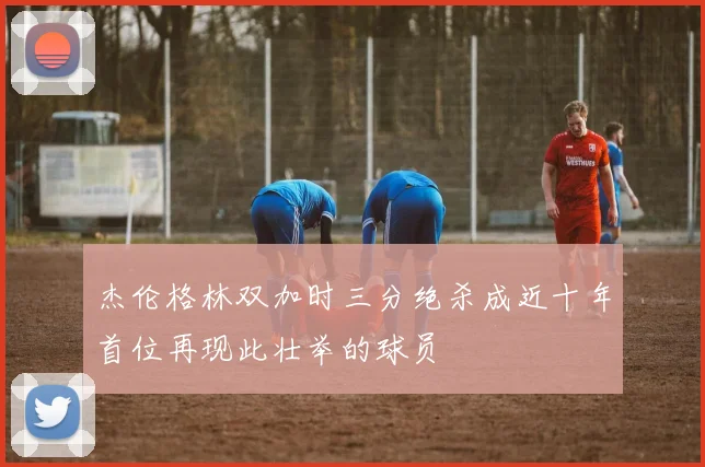 杰伦格林双加时三分绝杀成近十年首位再现此壮举的球员