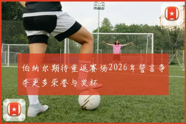 伯纳尔期待重返赛场2026年誓言争夺更多荣誉与奖杯