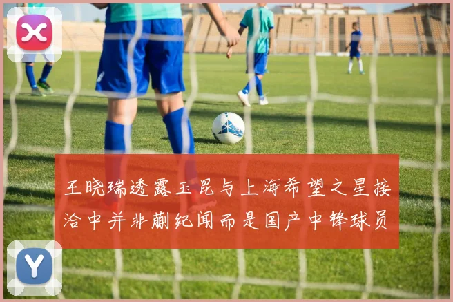 王晓瑞透露玉昆与上海希望之星接洽中并非蒯纪闻而是国产中锋球员