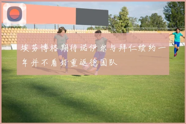 埃芬博格期待诺伊尔与拜仁续约一年并不看好重返德国队