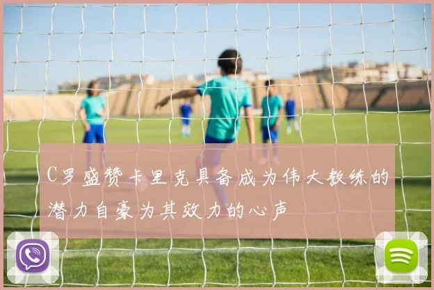 C罗盛赞卡里克具备成为伟大教练的潜力自豪为其效力的心声