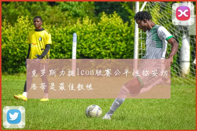 克罗斯力挺Icon联赛公平性称安切洛蒂是最佳教练