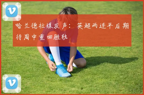 哈兰德社媒发声：英超两连平后期待周中重回胜轨