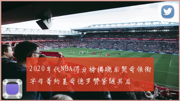 2020年代NBA得分榜揭晓东契奇领衔字母哥约基奇德罗赞紧随其后