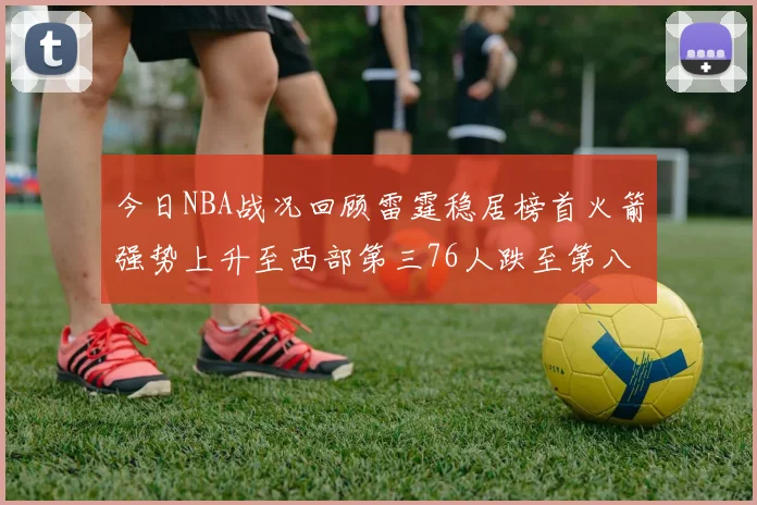 今日NBA战况回顾雷霆稳居榜首火箭强势上升至西部第三76人跌至第八位